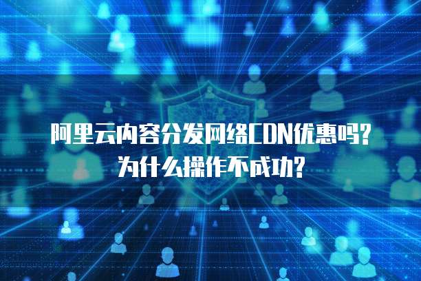 阿里云内容分发网络CDN优惠吗?为什么操作不成功?