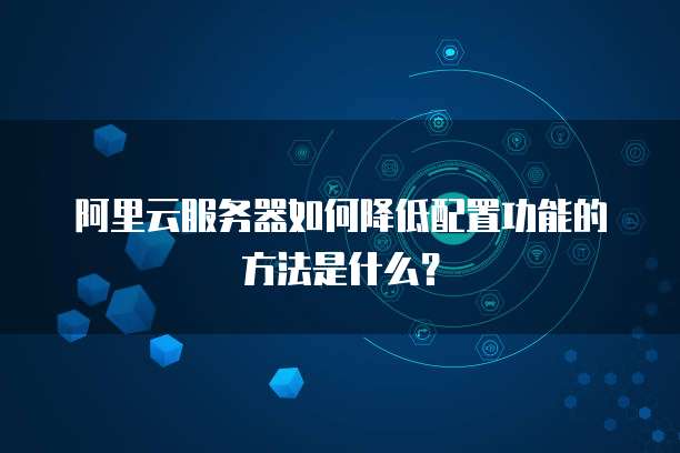 阿里云服务器如何降低配置功能的方法是什么？