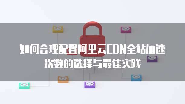如何合理配置阿里云CDN全站加速次数的选择与最佳实践