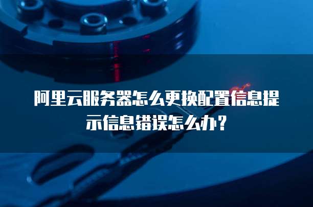 阿里云服务器怎么更换配置信息提示信息错误怎么办？