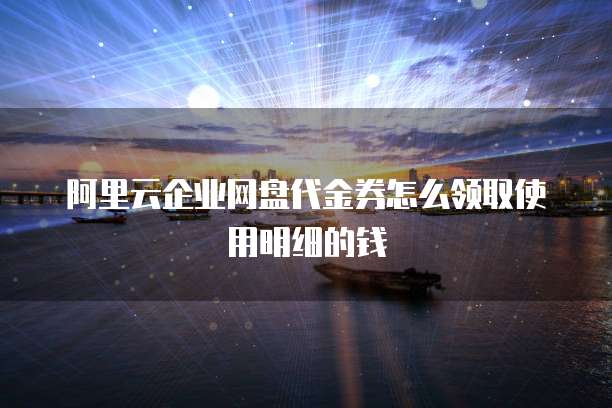 阿里云企业网盘代金券怎么领取使用明细的钱