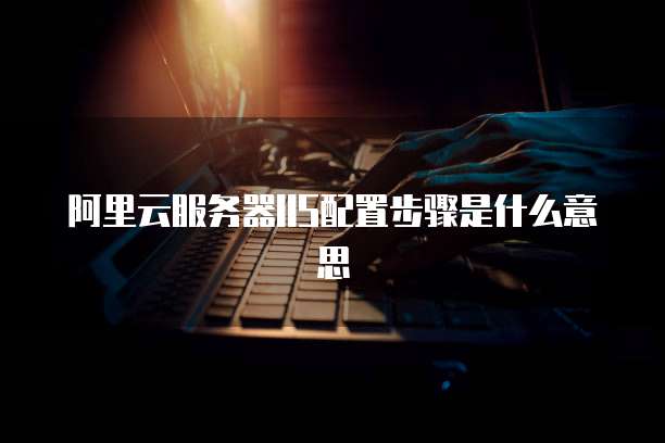 阿里云服务器IIS配置步骤是什么意思