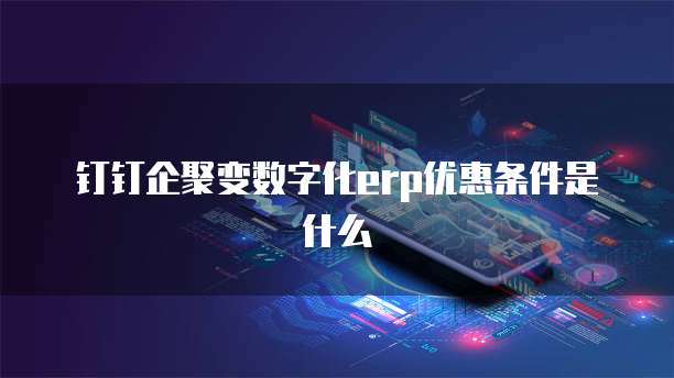 钉钉企聚变数字化erp优惠条件是什么