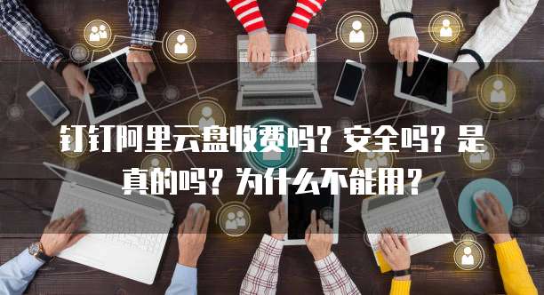 钉钉阿里云盘收费吗?安全吗?是真的吗?为什么不能用?