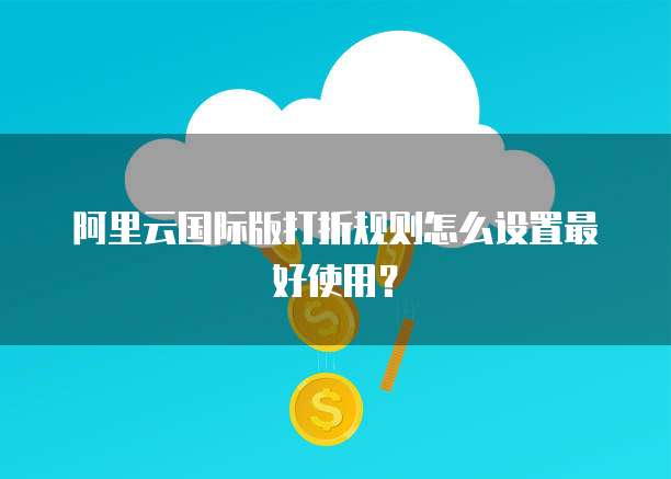 阿里云国际版打折规则怎么设置最好使用?