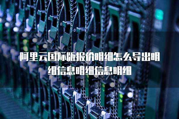 阿里云国际版报价明细怎么导出明细信息明细信息明细