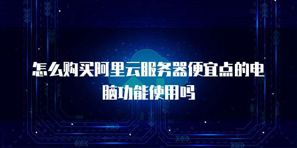 怎么购买阿里云服务器便宜点的电脑功能使用吗