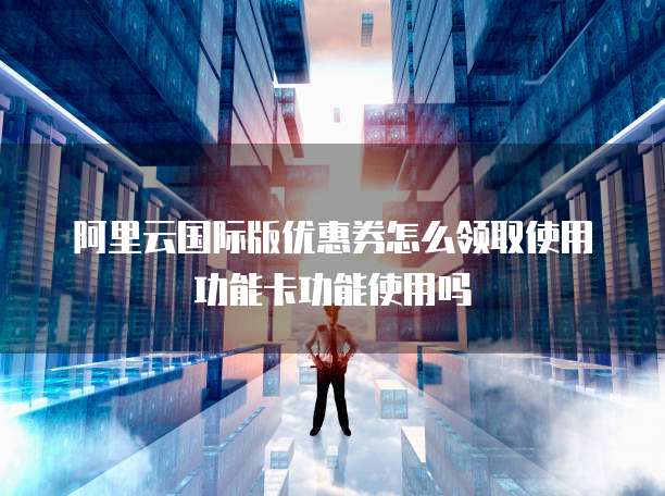 阿里云国际版优惠券怎么领取使用功能卡功能使用吗