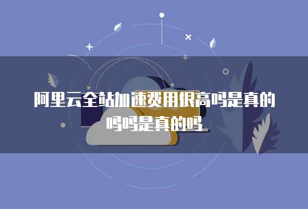 阿里云全站加速费用很高吗是真的吗吗是真的吗