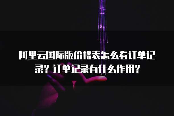 阿里云国际版价格表怎么看订单记录？订单记录有什么作用？