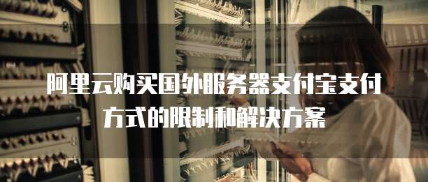 阿里云购买国外服务器支付宝支付方式的限制和解决方案