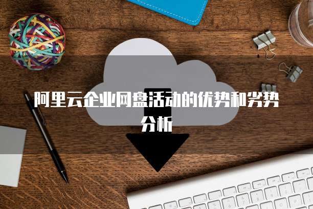 阿里云企业网盘活动的优势和劣势分析