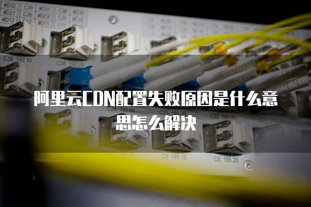 阿里云CDN配置失败原因是什么意思怎么解决
