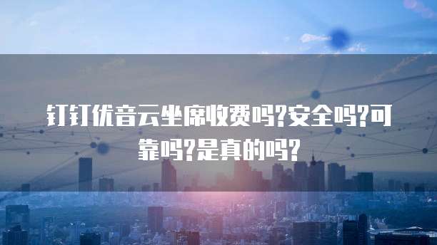钉钉优音云坐席收费吗?安全吗?可靠吗?是真的吗?