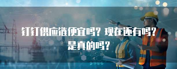 钉钉供应链便宜吗？现在还有吗？是真的吗？