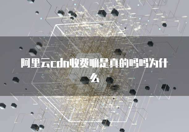 阿里云cdn收费嘛是真的吗吗为什么