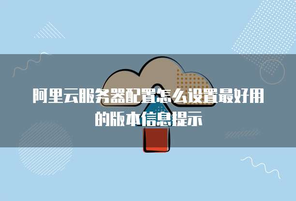 阿里云服务器配置怎么设置最好用的版本信息提示
