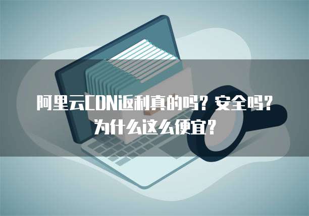 阿里云CDN返利真的吗？安全吗？为什么这么便宜？