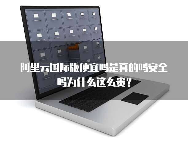 阿里云国际版便宜吗是真的吗安全吗为什么这么贵?