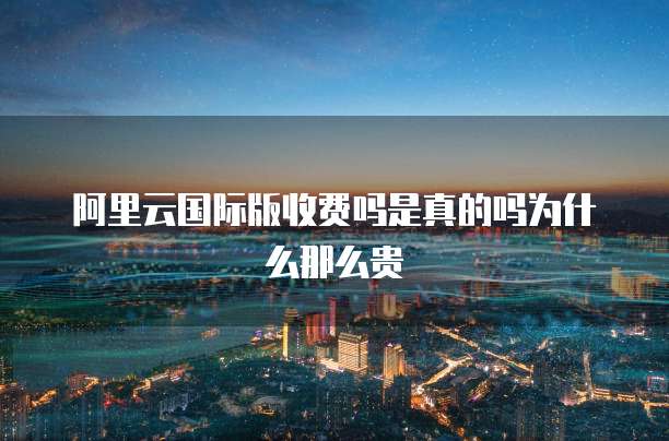阿里云国际版收费吗是真的吗为什么那么贵