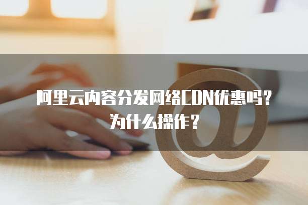 阿里云内容分发网络CDN优惠吗?为什么操作?