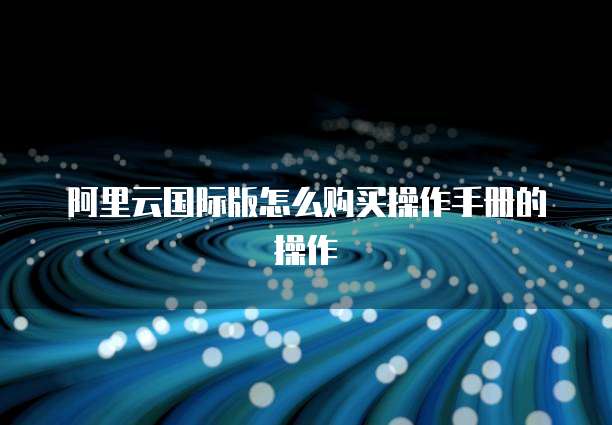 阿里云国际版怎么购买操作手册的操作