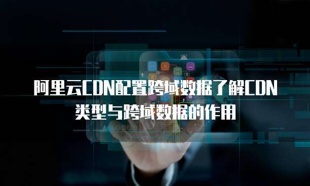 阿里云CDN配置跨域数据了解CDN类型与跨域数据的作用
