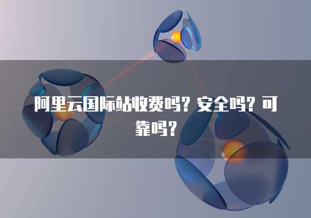 阿里云国际站收费吗？安全吗？可靠吗？