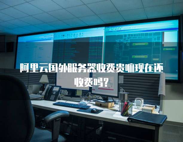 阿里云国外服务器收费贵嘛现在还收费吗？
