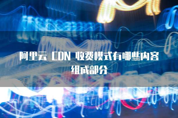 阿里云 CDN 收费模式有哪些内容组成部分