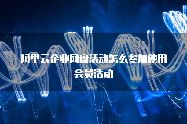 阿里云企业网盘活动怎么参加使用会员活动
