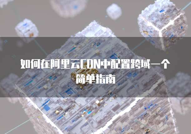 如何在阿里云CDN中配置跨域一个简单指南