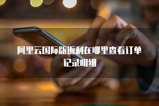 阿里云国际版返利在哪里查看订单记录明细