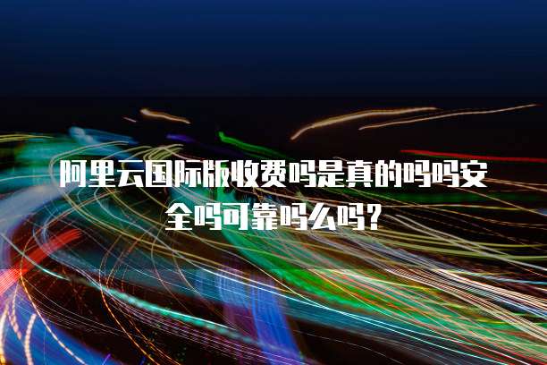 阿里云国际版收费吗是真的吗吗安全吗可靠吗么吗?