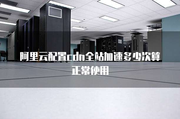 阿里云配置cdn全站加速多少次算正常使用