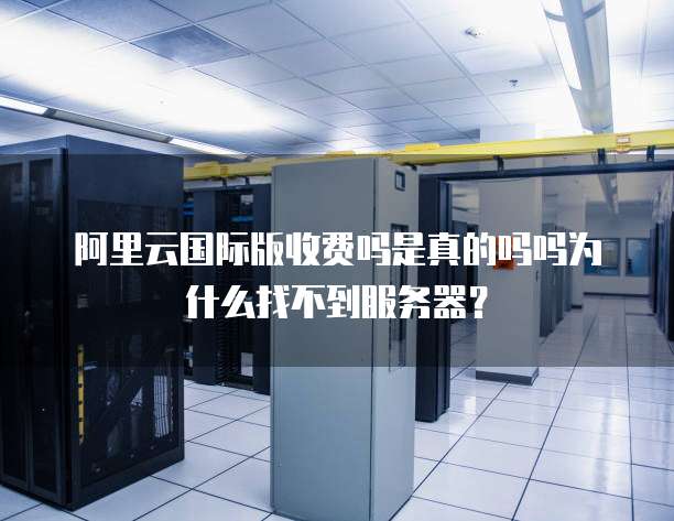 阿里云国际版收费吗是真的吗吗为什么找不到服务器?