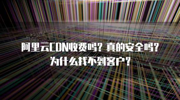 阿里云CDN收费吗?真的安全吗?为什么找不到客户?