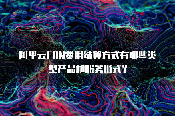 阿里云CDN费用结算方式有哪些类型产品和服务形式?