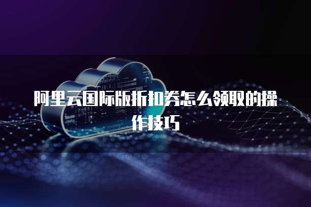 阿里云国际版折扣券怎么领取的操作技巧