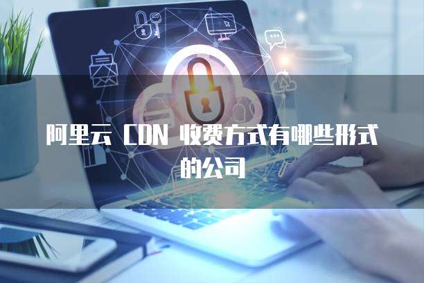 阿里云 CDN 收费方式有哪些形式的公司
