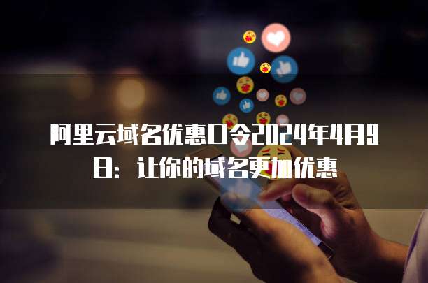 阿里云域名优惠口令2024年4月9日:让你的域名更加优惠