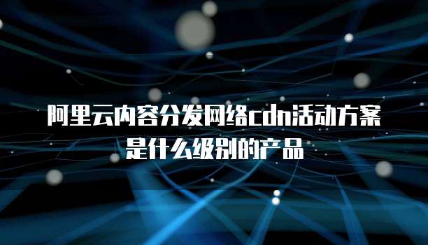 阿里云内容分发网络cdn活动方案是什么级别的产品