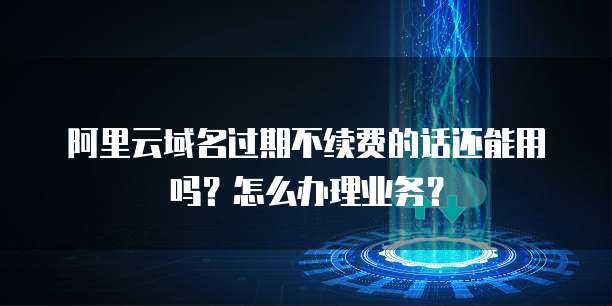 阿里云域名过期不续费的话还能用吗?怎么办理业务?