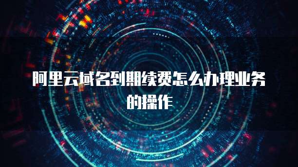 阿里云域名到期续费怎么办理业务的操作