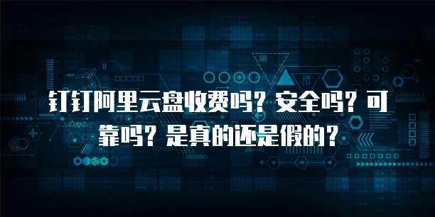 钉钉阿里云盘收费吗？安全吗？可靠吗？是真的还是假的？