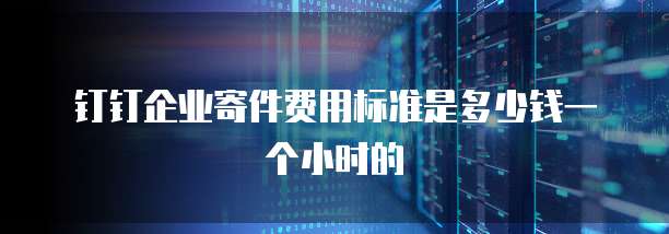 钉钉企业寄件费用标准是多少钱一个小时的