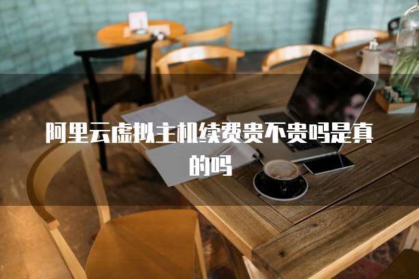 阿里云虚拟主机续费贵不贵吗是真的吗