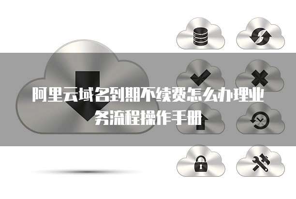 阿里云域名到期不续费怎么办理业务流程操作手册