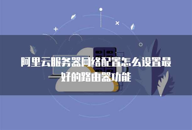 阿里云服务器网络配置怎么设置最好的路由器功能