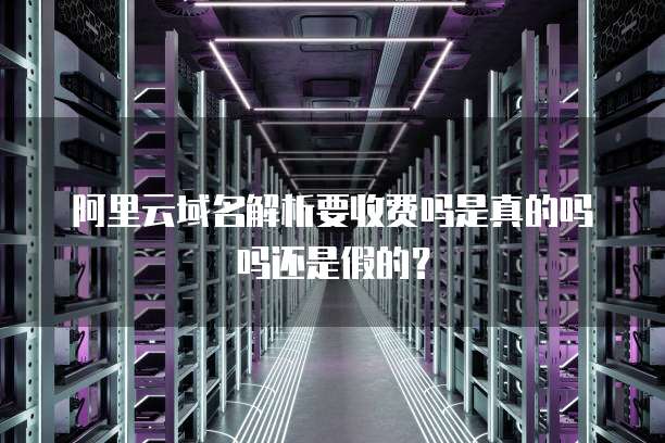 阿里云域名解析要收费吗是真的吗吗还是假的？